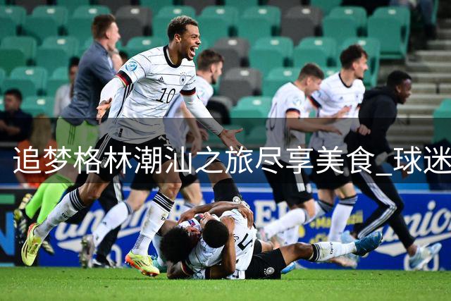 追梦格林潮汕之旅尽享美食 球迷分享精彩瞬间